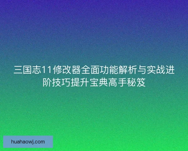 三国志11修改器全面功能解析与实战进阶技巧提升宝典高手秘笈