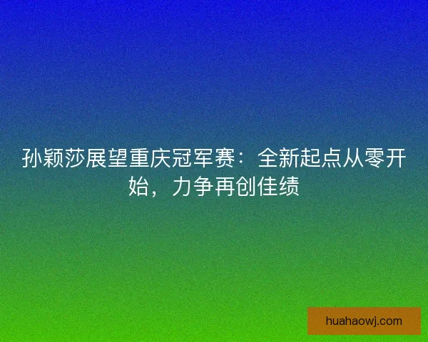 孙颖莎展望重庆冠军赛：全新起点从零开始，力争再创佳绩