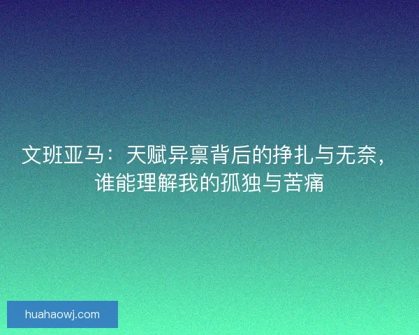 文班亚马：天赋异禀背后的挣扎与无奈，谁能理解我的孤独与苦痛