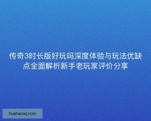 传奇3时长版好玩吗深度体验与玩法优缺点全面解析新手老玩家评价分享