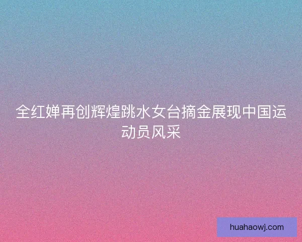 全红婵再创辉煌跳水女台摘金展现中国运动员风采
